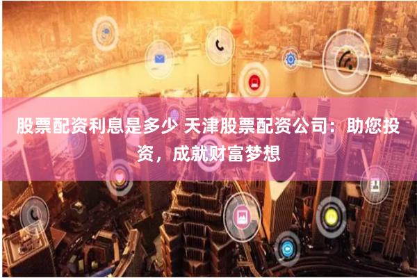股票配资利息是多少 天津股票配资公司：助您投资，成就财富梦想