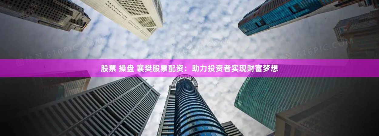 股票 操盘 襄樊股票配资：助力投资者实现财富梦想