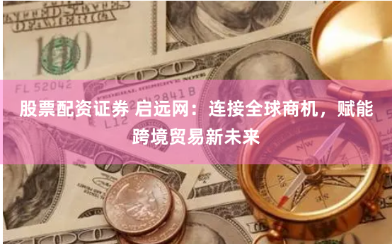 股票配资证券 启远网：连接全球商机，赋能跨境贸易新未来