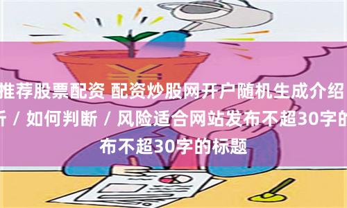 推荐股票配资 配资炒股网开户随机生成介绍 / 分析 / 如何判断 / 风险适合网站发布不超30字的标题